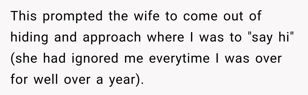 This prompted the wife to come out of hiding and approach where I was to "say hi" (she had ignored me everytime I was over for well over a year).
