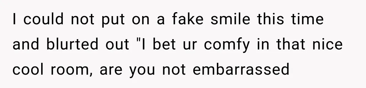 I could not put on a fake smile this time and blurted out "I bet ur comfy in that nice cool room, are you not embarrassed