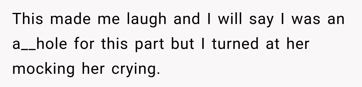 This made me laugh and I will say I was an a__hole for this part but I turned at her mocking her crying.