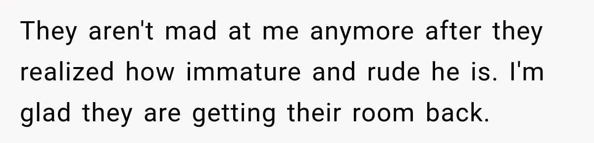 They aren't mad at me anymore after they realized how immature and rude he is. I'm glad they are getting their room back.