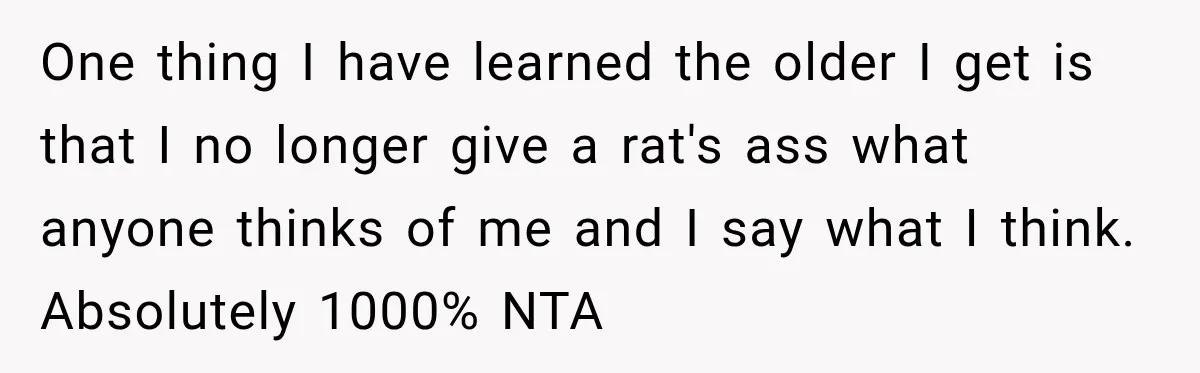 One thing I have learned the older I get is that I no longer give a rat's ass what anyone thinks of me and I say what I think. Absolutely...