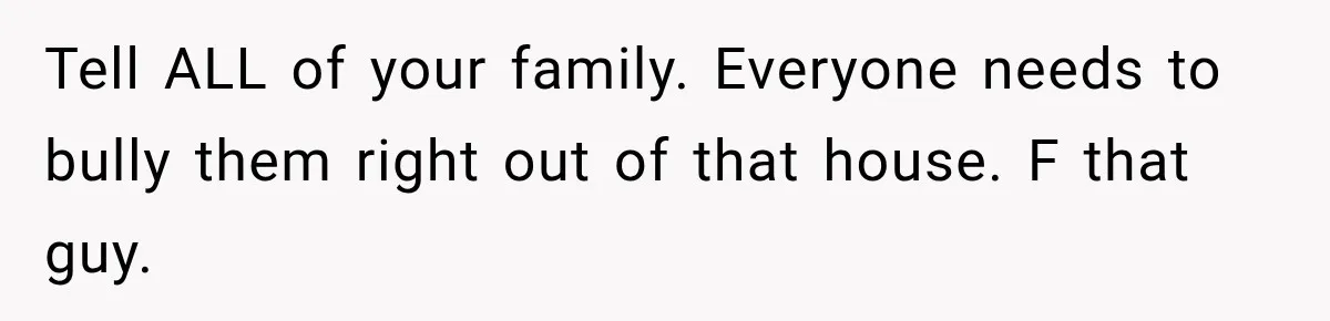 Tell ALL of your family. Everyone needs to bully them right out of that house. F that guy.
