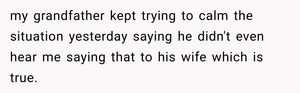 my grandfather kept trying to calm the situation yesterday saying he didn't even hear me saying that to his wife which is true.