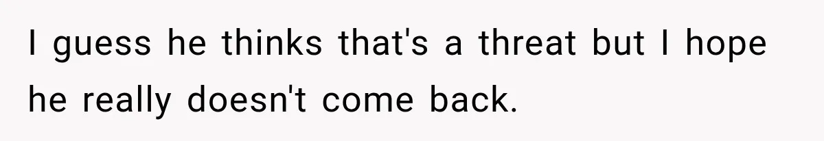 I guess he thinks that's a threat but I hope he really doesn't come back.