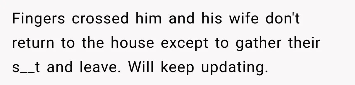 Fingers crossed him and his wife don't return to the house except to gather their s__t and leave. Will keep updating.