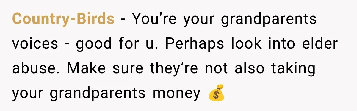 Country-Birds − You’re your grandparents voices - good for u. Perhaps look into elder abuse. Make sure they’re not also taking your grandparents money 💰