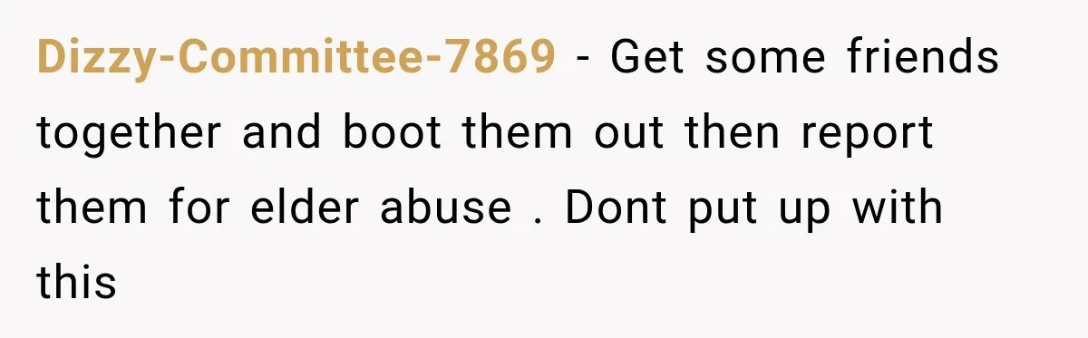 Dizzy-Committee-7869 − Get some friends together and boot them out then report them for elder abuse . Dont put up with this