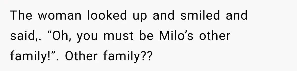 The woman looked up and smiled and said,. “Oh, you must be Milo’s other family!”. Other family??