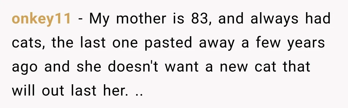 onkey11 − My mother is 83, and always had cats, the last one pasted away a few years ago and she doesn't want a new cat that will out last...