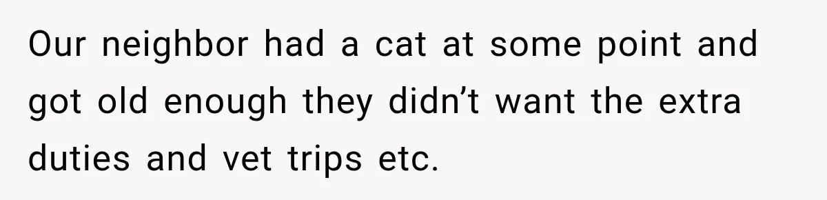 Our neighbor had a cat at some point and got old enough they didn’t want the extra duties and vet trips etc.