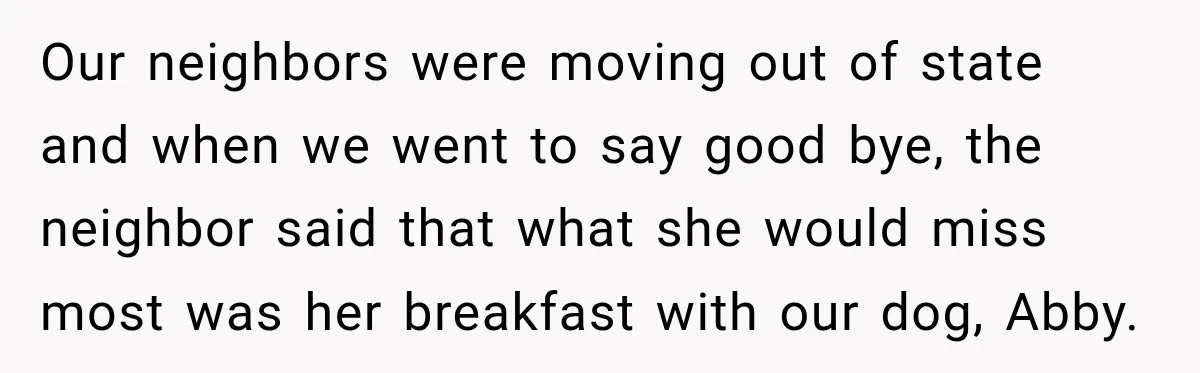 Our neighbors were moving out of state and when we went to say good bye, the neighbor said that what she would miss most was her breakfast with our dog,...