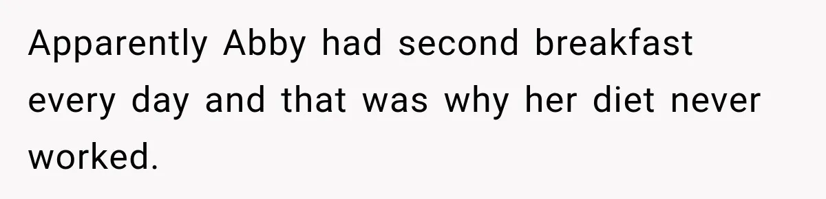 Apparently Abby had second breakfast every day and that was why her diet never worked.