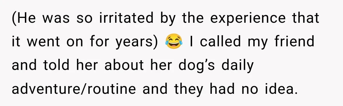 (He was so irritated by the experience that it went on for years) 😂 I called my friend and told her about her dog’s daily adventure/routine and they had no...