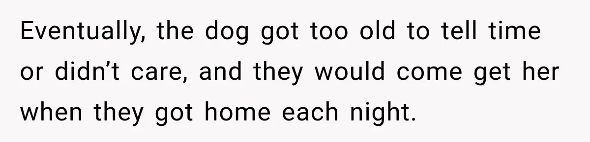 Eventually, the dog got too old to tell time or didn’t care, and they would come get her when they got home each night.