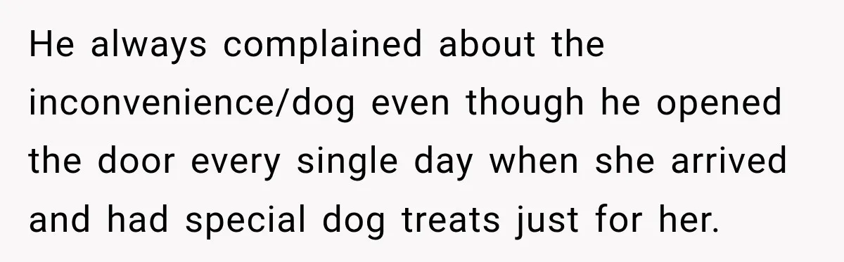 He always complained about the inconvenience/dog even though he opened the door every single day when she arrived and had special dog treats just for her.
