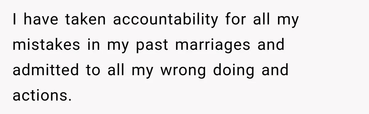 I have taken accountability for all my mistakes in my past marriages and admitted to all my wrong doing and actions.