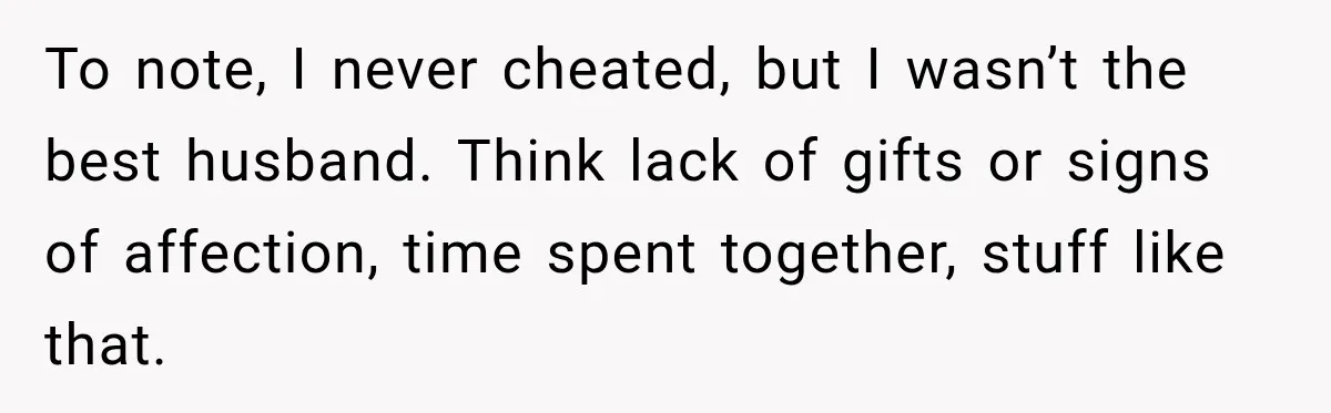 To note, I never cheated, but I wasn’t the best husband. Think lack of gifts or signs of affection, time spent together, stuff like that.