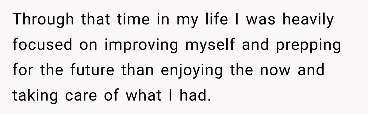 Through that time in my life I was heavily focused on improving myself and prepping for the future than enjoying the now and taking care of what I had.