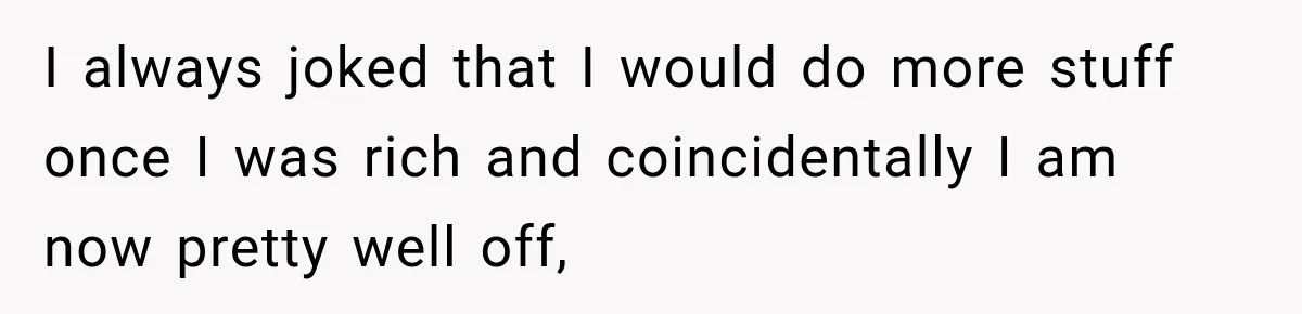 I always joked that I would do more stuff once I was rich and coincidentally I am now pretty well off,
