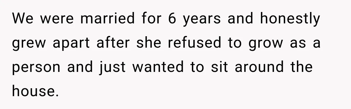 We were married for 6 years and honestly grew apart after she refused to grow as a person and just wanted to sit around the house.