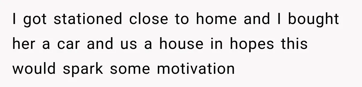 I got stationed close to home and I bought her a car and us a house in hopes this would spark some motivation