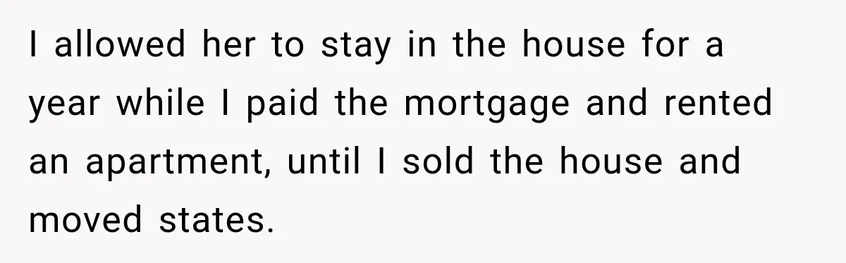 I allowed her to stay in the house for a year while I paid the mortgage and rented an apartment, until I sold the house and moved states.