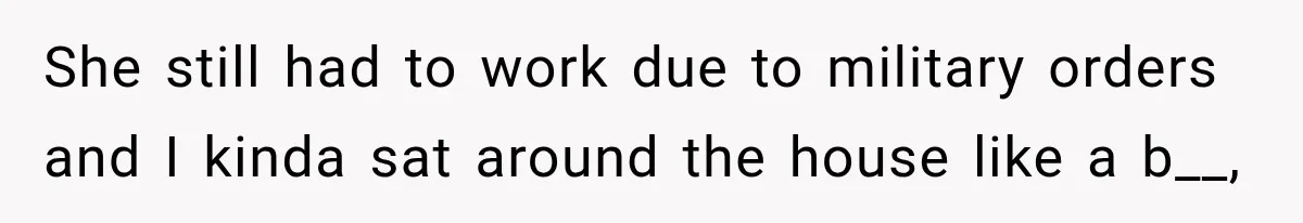 She still had to work due to military orders and I kinda sat around the house like a b__,