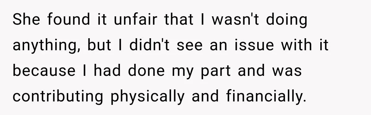 She found it unfair that I wasn't doing anything, but I didn't see an issue with it because I had done my part and was contributing physically and financially.