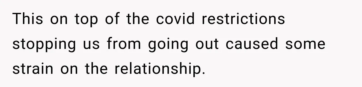 This on top of the covid restrictions stopping us from going out caused some strain on the relationship.