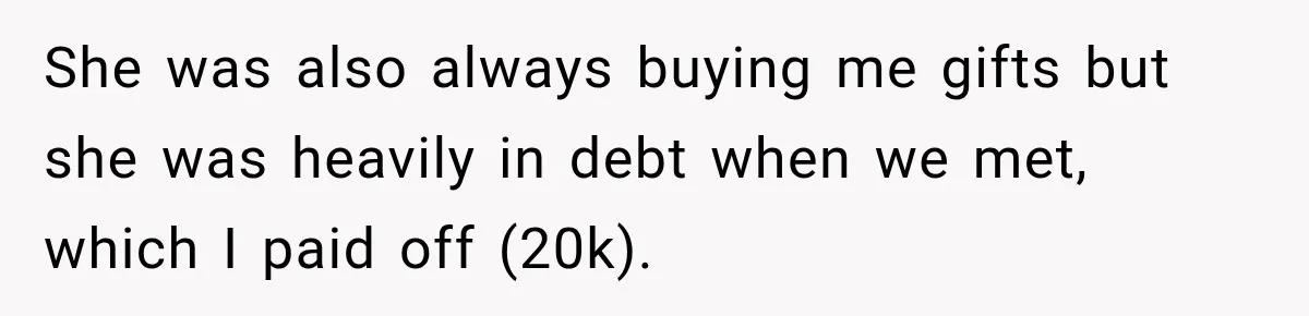 She was also always buying me gifts but she was heavily in debt when we met, which I paid off (20k).