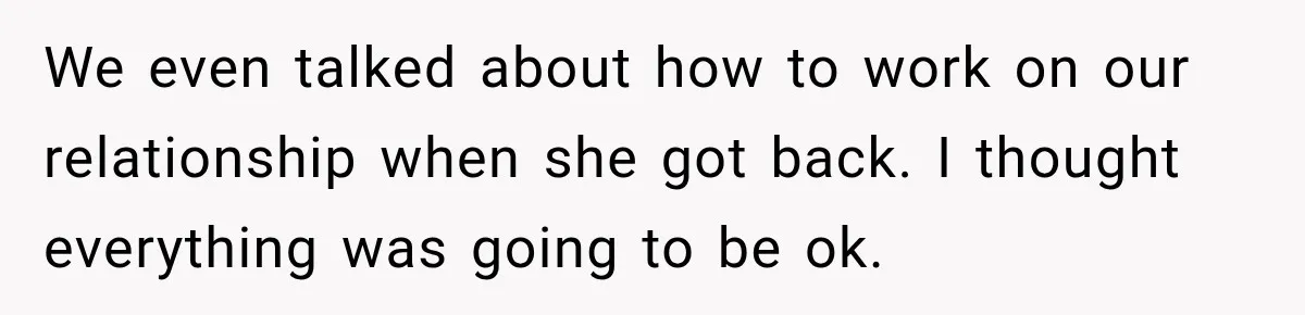 We even talked about how to work on our relationship when she got back. I thought everything was going to be ok.