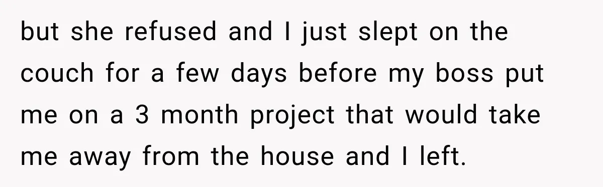 but she refused and I just slept on the couch for a few days before my boss put me on a 3 month project that would take me away from...