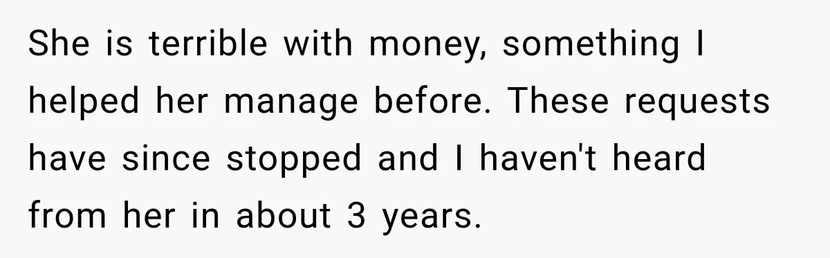 She is terrible with money, something I helped her manage before. These requests have since stopped and I haven't heard from her in about 3 years.