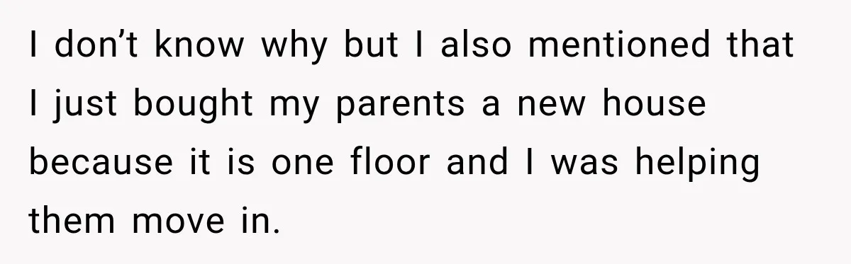I don’t know why but I also mentioned that I just bought my parents a new house because it is one floor and I was helping them move in.