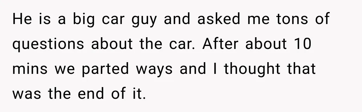 He is a big car guy and asked me tons of questions about the car. After about 10 mins we parted ways and I thought that was the end of...