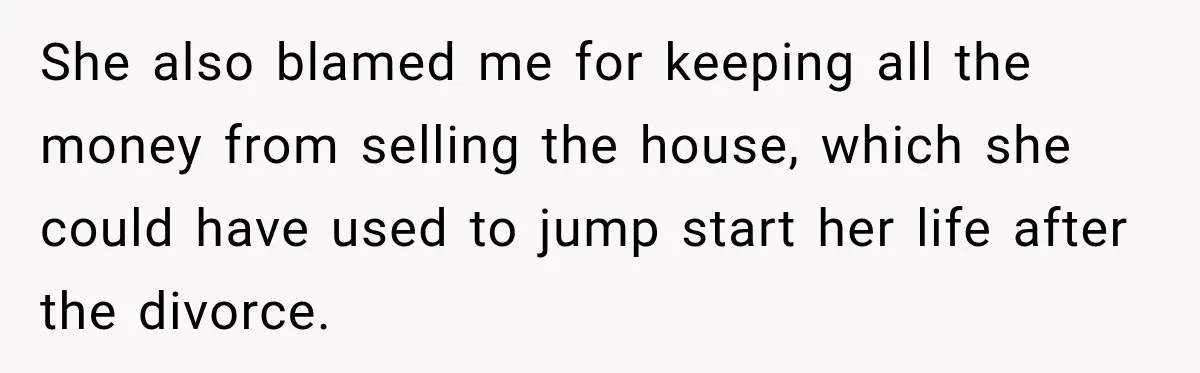 She also blamed me for keeping all the money from selling the house, which she could have used to jump start her life after the divorce.