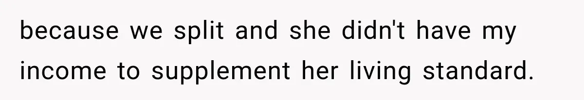 because we split and she didn't have my income to supplement her living standard.