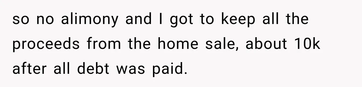 so no alimony and I got to keep all the proceeds from the home sale, about 10k after all debt was paid.