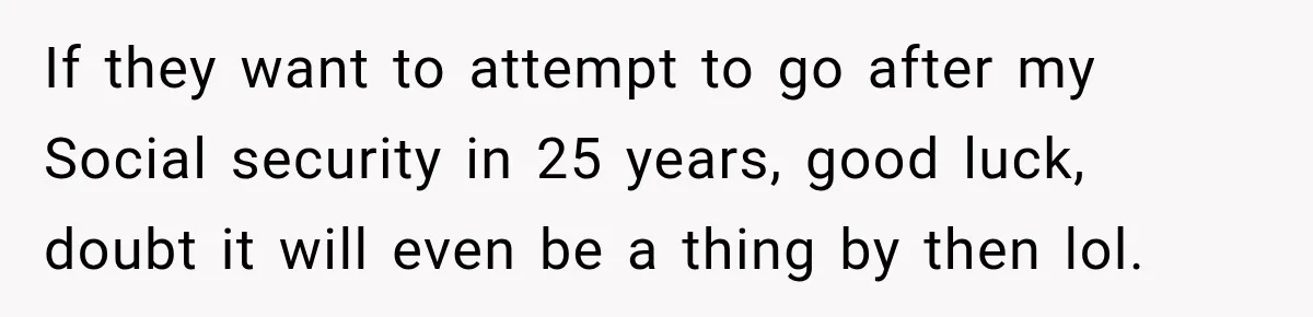 If they want to attempt to go after my Social security in 25 years, good luck, doubt it will even be a thing by then lol.