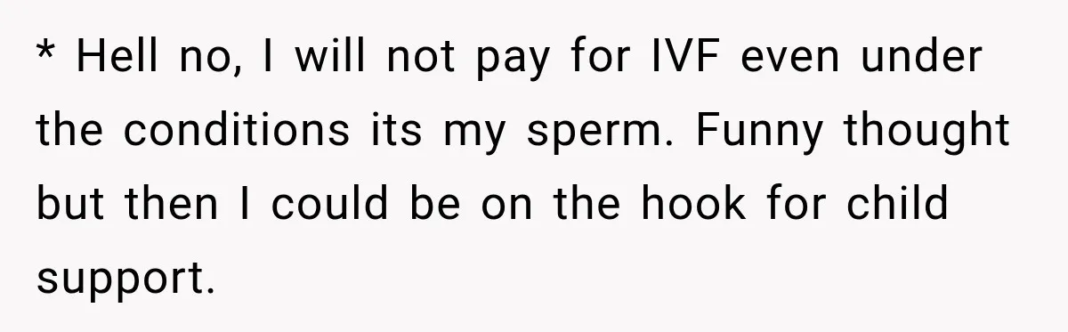 * Hell no, I will not pay for IVF even under the conditions its my sperm. Funny thought but then I could be on the hook for child support.