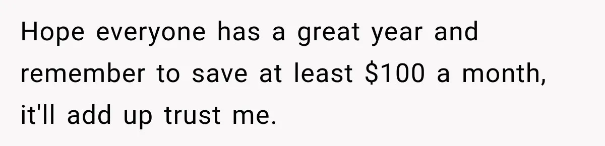 Hope everyone has a great year and remember to save at least $100 a month, it'll add up trust me.