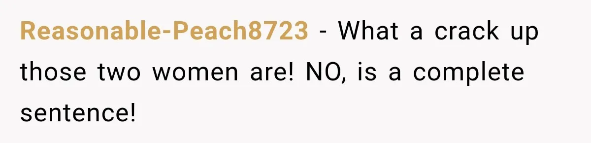 Reasonable-Peach8723 − What a crack up those two women are! NO, is a complete sentence!