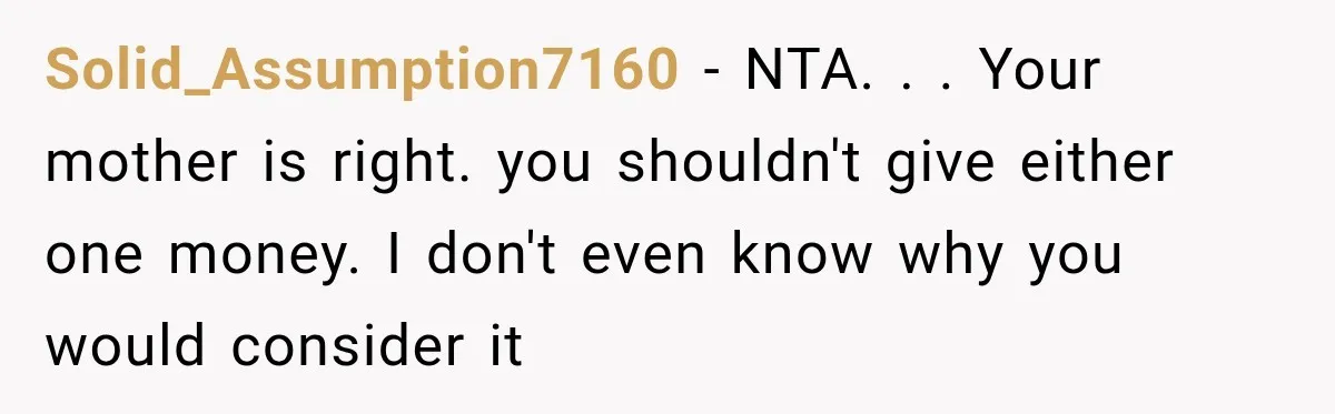 Solid_Assumption7160 − NTA. . . Your mother is right. you shouldn't give either one money. I don't even know why you would consider it