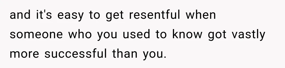 and it's easy to get resentful when someone who you used to know got vastly more successful than you.
