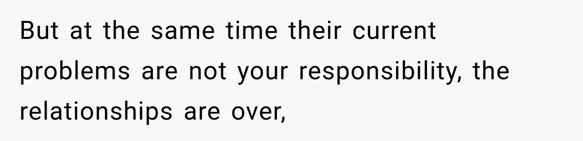 But at the same time their current problems are not your responsibility, the relationships are over,