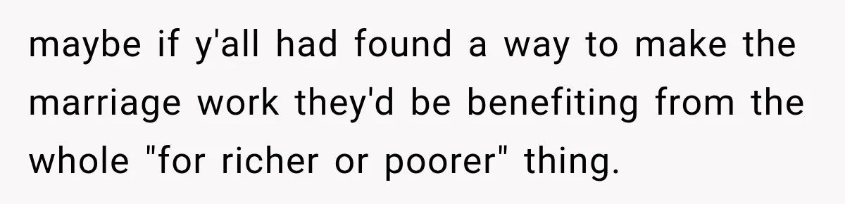 maybe if y'all had found a way to make the marriage work they'd be benefiting from the whole "for richer or poorer" thing.