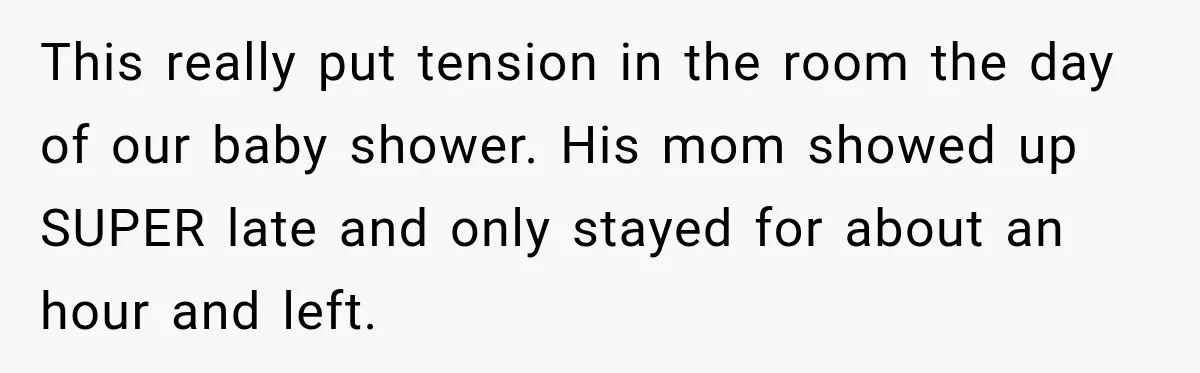 Pregnant Woman Refuses MIL Newborn Visits After She Turns the Baby Shower Into Family Drama This really put tension in the room the day of our baby shower. His mom showed up SUPER late and only stayed for about an hour and left.