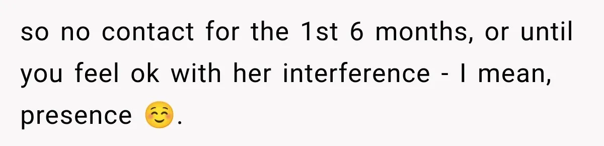 Pregnant Woman Refuses MIL Newborn Visits After She Turns the Baby Shower Into Family Drama so no contact for the 1st 6 months, or until you feel ok with her interference - I mean, presence ☺️.