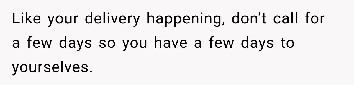 Pregnant Woman Refuses MIL Newborn Visits After She Turns the Baby Shower Into Family Drama Like your delivery happening, don’t call for a few days so you have a few days to yourselves.