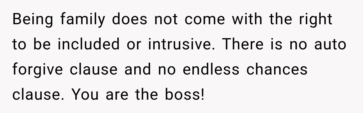 Pregnant Woman Refuses MIL Newborn Visits After She Turns the Baby Shower Into Family Drama Being family does not come with the right to be included or intrusive. There is no auto forgive clause and no endless chances clause. You are the boss!